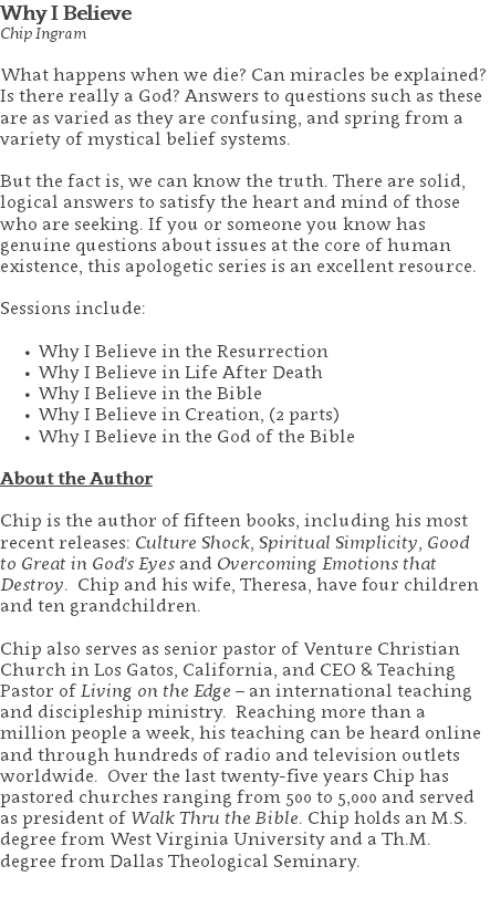 Why I Believe Chip Ingram What happens when we die? Can miracles be explained? Is there really a God? Answers to questions such as these are as varied as they are confusing, and spring from a variety of mystical belief systems.   But the fact is, we can know the truth. There are solid, logical answers to satisfy the heart and mind of those who are seeking. If you or someone you know has genuine questions about issues at the core of human existence, this apologetic series is an excellent resource. Sessions include: Why I Believe in the Resurrection Why I Believe in Life After Death Why I Believe in the Bible Why I Believe in Creation, (2 parts) Why I Believe in the God of the Bible About the Author Chip is the author of fifteen books, including his most recent releases: Culture Shock, Spiritual Simplicity, Good to Great in God's Eyes and Overcoming Emotions that Destroy. Chip and his wife, Theresa, have four children and ten grandchildren. Chip also serves as senior pastor of Venture Christian Church in Los Gatos, California, and CEO & Teaching Pastor of Living on the Edge – an international teaching and discipleship ministry. Reaching more than a million people a week, his teaching can be heard online and through hundreds of radio and television outlets worldwide. Over the last twenty-five years Chip has pastored churches ranging from 500 to 5,000 and served as president of Walk Thru the Bible. Chip holds an M.S. degree from West Virginia University and a Th.M. degree from Dallas Theological Seminary. 