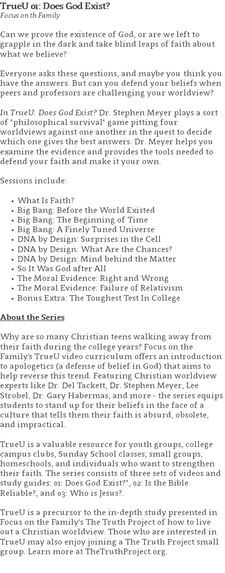 TrueU 01: Does God Exist? Focus on th Family Can we prove the existence of God, or are we left to grapple in the dark and take blind leaps of faith about what we believe?  Everyone asks these questions, and maybe you think you have the answers. But can you defend your beliefs when peers and professors are challenging your worldview?  In TrueU: Does God Exist? Dr. Stephen Meyer plays a sort of "philosophical survival" game pitting four worldviews against one another in the quest to decide which one gives the best answers. Dr. Meyer helps you examine the evidence and provides the tools needed to defend your faith and make it your own. Sessions include: What Is Faith? Big Bang: Before the World Existed Big Bang: The Beginning of Time Big Bang: A Finely Tuned Universe DNA by Design: Surprises in the Cell DNA by Design: What Are the Chances? DNA by Design: Mind behind the Matter So It Was God after All The Moral Evidence: Right and Wrong The Moral Evidence: Failure of Relativism Bonus Extra: The Toughest Test In College About the Series Why are so many Christian teens walking away from their faith during the college years? Focus on the Family's TrueU video curriculum offers an introduction to apologetics (a defense of belief in God) that aims to help reverse this trend. Featuring Christian worldview experts like Dr. Del Tackett, Dr. Stephen Meyer, Lee Strobel, Dr. Gary Habermas, and more - the series equips students to stand up for their beliefs in the face of a culture that tells them their faith is absurd, obsolete, and impractical. TrueU is a valuable resource for youth groups, college campus clubs, Sunday School classes, small groups, homeschools, and individuals who want to strengthen their faith. The series consists of three sets of videos and study guides: 01: Does God Exist?", 02: Is the Bible Reliable?, and 03: Who is Jesus?. TrueU is a precursor to the in-depth study presented in Focus on the Family's The Truth Project of how to live out a Christian worldview. Those who are interested in TrueU may also enjoy joining a The Truth Project small group. Learn more at TheTruthProject.org. 