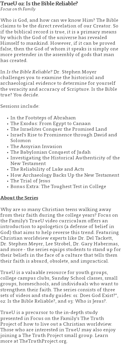 TrueU 02: Is the Bible Reliable? Focus on th Family Who is God, and how can we know Him? The Bible claims to be the direct revelation of our Creator. So if the biblical record is true, it is a primary means by which the God of the universe has revealed Himself to mankind. However, if it can be proved false, then the God of whom it speaks is simply one more pretender in the assembly of gods that man has created.  In Is the Bible Reliable? Dr. Stephen Moyer challenges you to examine the historical and archaeological evidence to determine for yourself the veracity and accuracy of Scripture. Is the Bible true? You decide. Sessions include: In the Footsteps of Abraham The Exodus: From Egypt to Canaan The Israelites Conquer the Promised Land Israel's Rise to Prominence through David and Solomon The Assyrian Invasion The Babylonian Conquest of Judah Investigating the Historical Authenticity of the New Testament The Reliability of Luke and Acts How Archaeology Backs Up the New Testament The Trial of Jesus Bonus Extra: The Toughest Test in College About the Series Why are so many Christian teens walking away from their faith during the college years? Focus on the Family's TrueU video curriculum offers an introduction to apologetics (a defense of belief in God) that aims to help reverse this trend. Featuring Christian worldview experts like Dr. Del Tackett, Dr. Stephen Meyer, Lee Strobel, Dr. Gary Habermas, and more - the series equips students to stand up for their beliefs in the face of a culture that tells them their faith is absurd, obsolete, and impractical. TrueU is a valuable resource for youth groups, college campus clubs, Sunday School classes, small groups, homeschools, and individuals who want to strengthen their faith. The series consists of three sets of videos and study guides: 01: Does God Exist?", 02: Is the Bible Reliable?, and 03: Who is Jesus?. TrueU is a precursor to the in-depth study presented in Focus on the Family's The Truth Project of how to live out a Christian worldview. Those who are interested in TrueU may also enjoy joining a The Truth Project small group. Learn more at TheTruthProject.org. 