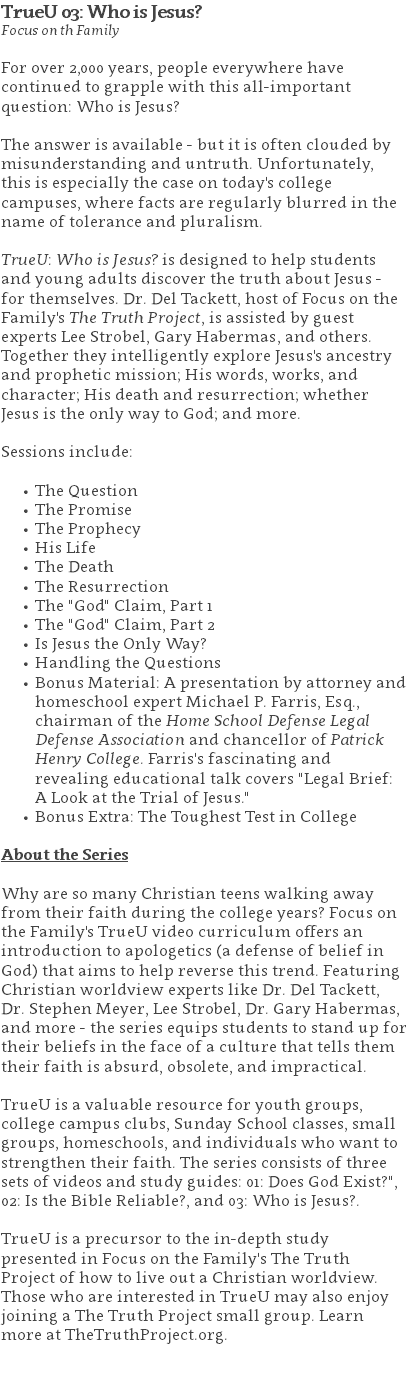 TrueU 03: Who is Jesus? Focus on th Family For over 2,000 years, people everywhere have continued to grapple with this all-important question: Who is Jesus?  The answer is available - but it is often clouded by misunderstanding and untruth. Unfortunately, this is especially the case on today's college campuses, where facts are regularly blurred in the name of tolerance and pluralism. TrueU: Who is Jesus? is designed to help students and young adults discover the truth about Jesus - for themselves. Dr. Del Tackett, host of Focus on the Family's The Truth Project, is assisted by guest experts Lee Strobel, Gary Habermas, and others. Together they intelligently explore Jesus's ancestry and prophetic mission; His words, works, and character; His death and resurrection; whether Jesus is the only way to God; and more. Sessions include: The Question The Promise The Prophecy His Life The Death The Resurrection The "God" Claim, Part 1 The "God" Claim, Part 2 Is Jesus the Only Way? Handling the Questions Bonus Material: A presentation by attorney and homeschool expert Michael P. Farris, Esq., chairman of the Home School Defense Legal Defense Association and chancellor of Patrick Henry College. Farris's fascinating and revealing educational talk covers "Legal Brief: A Look at the Trial of Jesus." Bonus Extra: The Toughest Test in College About the Series Why are so many Christian teens walking away from their faith during the college years? Focus on the Family's TrueU video curriculum offers an introduction to apologetics (a defense of belief in God) that aims to help reverse this trend. Featuring Christian worldview experts like Dr. Del Tackett, Dr. Stephen Meyer, Lee Strobel, Dr. Gary Habermas, and more - the series equips students to stand up for their beliefs in the face of a culture that tells them their faith is absurd, obsolete, and impractical. TrueU is a valuable resource for youth groups, college campus clubs, Sunday School classes, small groups, homeschools, and individuals who want to strengthen their faith. The series consists of three sets of videos and study guides: 01: Does God Exist?", 02: Is the Bible Reliable?, and 03: Who is Jesus?. TrueU is a precursor to the in-depth study presented in Focus on the Family's The Truth Project of how to live out a Christian worldview. Those who are interested in TrueU may also enjoy joining a The Truth Project small group. Learn more at TheTruthProject.org. 