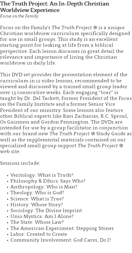 The Truth Project: An In-Depth Christian  Worldview Experience Focus on the Family Focus on the Family's The Truth Project ® is a unique Christian worldview curriculum specifically designed for use in small groups. This study is an excellent starting point for looking at life from a biblical perspective. Each lesson discusses in great detail the relevance and importance of living the Christian worldview in daily life.  This DVD set provides the presentation element of the curriculum in 12 video lessons, recommended to be viewed and discussed by a trained small group leader over 13 consecutive weeks. Each engaging "tour" is taught by Dr. Del Tackett, former President of the Focus on the Family Institute and a former Senior Vice President of our ministry. Some lessons also feature other Biblical experts like Ravi Zacharias, R.C. Sproul, Os Guinness and Gordon Pennington. The DVDs are intended for use by a group facilitator in conjunction with our brand new The Truth Project ® Study Guide as well as the supplemental materials contained on our specialized small group support The Truth Project ® web site. Sessions include: Veritology: What is Truth? Philosophy & Ethics: Says Who? Anthropology: Who is Man? Theology: Who is God? Science: What is True? History: Whose Story? Sociology: The Divine Imprint Unio Mystica: Am I Alone? The State: Whose Law? The American Experiment: Stepping Stones Labor: Created to Create Community Involvement: God Cares, Do I? 