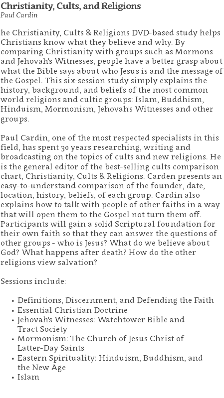 Christianity, Cults, and Religions Paul Cardin he Christianity, Cults & Religions DVD-based study helps Christians know what they believe and why. By comparing Christianity with groups such as Mormons and Jehovah's Witnesses, people have a better grasp about what the Bible says about who Jesus is and the message of the Gospel. This six-session study simply explains the history, background, and beliefs of the most common world religions and cultic groups: Islam, Buddhism, Hinduism, Mormonism, Jehovah's Witnesses and other groups. Paul Cardin, one of the most respected specialists in this field, has spent 30 years researching, writing and broadcasting on the topics of cults and new religions. He is the general editor of the best-selling cults comparison chart, Christianity, Cults & Religions. Carden presents an easy-to-understand comparison of the founder, date, location, history, beliefs, of each group. Cardin also explains how to talk with people of other faiths in a way that will open them to the Gospel not turn them off. Participants will gain a solid Scriptural foundation for their own faith so that they can answer the questions of other groups - who is Jesus? What do we believe about God? What happens after death? How do the other religions view salvation? Sessions include: Definitions, Discernment, and Defending the Faith Essential Christian Doctrine Jehovah's Witnesses: Watchtower Bible and  Tract Society Mormonism: The Church of Jesus Christ of  Latter-Day Saints Eastern Spirituality: Hinduism, Buddhism, and  the New Age Islam 