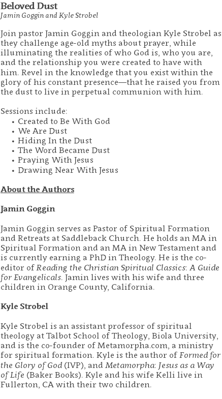 Beloved Dust Jamin Goggin and Kyle Strobel Join pastor Jamin Goggin and theologian Kyle Strobel as they challenge age-old myths about prayer, while illuminating the realities of who God is, who you are, and the relationship you were created to have with him. Revel in the knowledge that you exist within the glory of his constant presence—that he raised you from the dust to live in perpetual communion with him. Sessions include: Created to Be With God We Are Dust Hiding In the Dust The Word Became Dust Praying With Jesus Drawing Near With Jesus About the Authors Jamin Goggin Jamin Goggin serves as Pastor of Spiritual Formation and Retreats at Saddleback Church. He holds an MA in Spiritual Formation and an MA in New Testament and is currently earning a PhD in Theology. He is the co-editor of Reading the Christian Spiritual Classics: A Guide for Evangelicals. Jamin lives with his wife and three children in Orange County, California. Kyle Strobel Kyle Strobel is an assistant professor of spiritual theology at Talbot School of Theology, Biola University, and is the co-founder of Metamorpha.com, a ministry for spiritual formation. Kyle is the author of Formed for the Glory of God (IVP), and Metamorpha: Jesus as a Way of Life (Baker Books). Kyle and his wife Kelli live in Fullerton, CA with their two children. 