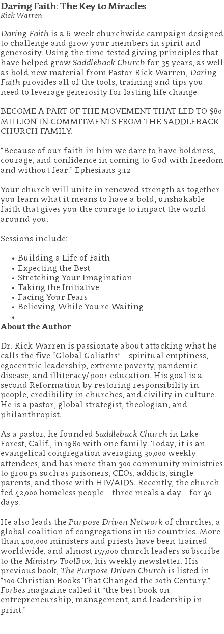 Daring Faith: The Key to Miracles Rick Warren Daring Faith is a 6-week churchwide campaign designed to challenge and grow your members in spirit and generosity. Using the time-tested giving principles that have helped grow Saddleback Church for 35 years, as well as bold new material from Pastor Rick Warren, Daring Faith provides all of the tools, training and tips you need to leverage generosity for lasting life change. BECOME A PART OF THE MOVEMENT THAT LED TO $80 MILLION IN COMMITMENTS FROM THE SADDLEBACK CHURCH FAMILY. “Because of our faith in him we dare to have boldness, courage, and confidence in coming to God with freedom and without fear.” Ephesians 3:12 Your church will unite in renewed strength as together you learn what it means to have a bold, unshakable faith that gives you the courage to impact the world around you. Sessions include: Building a Life of Faith Expecting the Best Stretching Your Imagination Taking the Initiative Facing Your Fears Believing While You're Waiting About the Author Dr. Rick Warren is passionate about attacking what he calls the five “Global Goliaths” – spiritual emptiness, egocentric leadership, extreme poverty, pandemic disease, and illiteracy/poor education. His goal is a second Reformation by restoring responsibility in people, credibility in churches, and civility in culture. He is a pastor, global strategist, theologian, and philanthropist. As a pastor, he founded Saddleback Church in Lake Forest, Calif., in 1980 with one family. Today, it is an evangelical congregation averaging 30,000 weekly attendees, and has more than 300 community ministries to groups such as prisoners, CEOs, addicts, single parents, and those with HIV/AIDS. Recently, the church fed 42,000 homeless people – three meals a day – for 40 days. He also leads the Purpose Driven Network of churches, a global coalition of congregations in 162 countries. More than 400,000 ministers and priests have been trained worldwide, and almost 157,000 church leaders subscribe to the Ministry ToolBox, his weekly newsletter. His previous book, The Purpose Driven Church is listed in “100 Christian Books That Changed the 20th Century.” Forbes magazine called it “the best book on entrepreneurship, management, and leadership in print.” 