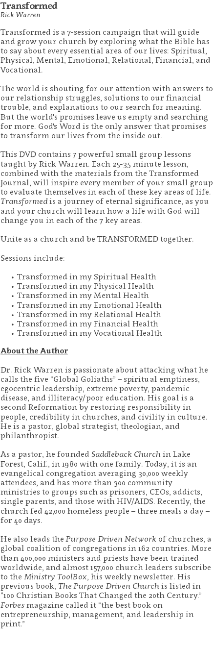 Transformed Rick Warren Transformed is a 7-session campaign that will guide and grow your church by exploring what the Bible has to say about every essential area of our lives: Spiritual, Physical, Mental, Emotional, Relational, Financial, and Vocational. The world is shouting for our attention with answers to our relationship struggles, solutions to our financial trouble, and explanations to our search for meaning. But the world's promises leave us empty and searching for more. God's Word is the only answer that promises to transform our lives from the inside out. This DVD contains 7 powerful small group lessons taught by Rick Warren. Each 25-35 minute lesson, combined with the materials from the Transformed Journal, will inspire every member of your small group to evaluate themselves in each of these key areas of life. Transformed is a journey of eternal significance, as you and your church will learn how a life with God will change you in each of the 7 key areas. Unite as a church and be TRANSFORMED together. Sessions include: Transformed in my Spiritual Health Transformed in my Physical Health Transformed in my Mental Health Transformed in my Emotional Health Transformed in my Relational Health Transformed in my Financial Health Transformed in my Vocational Health About the Author Dr. Rick Warren is passionate about attacking what he calls the five “Global Goliaths” – spiritual emptiness, egocentric leadership, extreme poverty, pandemic disease, and illiteracy/poor education. His goal is a second Reformation by restoring responsibility in people, credibility in churches, and civility in culture. He is a pastor, global strategist, theologian, and philanthropist. As a pastor, he founded Saddleback Church in Lake Forest, Calif., in 1980 with one family. Today, it is an evangelical congregation averaging 30,000 weekly attendees, and has more than 300 community ministries to groups such as prisoners, CEOs, addicts, single parents, and those with HIV/AIDS. Recently, the church fed 42,000 homeless people – three meals a day – for 40 days. He also leads the Purpose Driven Network of churches, a global coalition of congregations in 162 countries. More than 400,000 ministers and priests have been trained worldwide, and almost 157,000 church leaders subscribe to the Ministry ToolBox, his weekly newsletter. His previous book, The Purpose Driven Church is listed in “100 Christian Books That Changed the 20th Century.” Forbes magazine called it “the best book on entrepreneurship, management, and leadership in print.” 