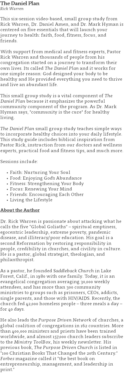 The Daniel Plan Rick Warren This six-session video-based, small group study from Rick Warren, Dr. Daniel Amen, and Dr. Mark Hyman is centered on five essentials that will launch your journey to health: faith, food, fitness, focus, and friends. With support from medical and fitness experts, Pastor Rick Warren and thousands of people from his congregation started on a journey to transform their own lives. Its called The Daniel Plan and it works for one simple reason: God designed your body to be healthy and He provided everything you need to thrive and live an abundant life. This small group study is a vital component of The Daniel Plan because it emphasizes the powerful community component of the program. As Dr. Mark Hyman says, "community is the cure" for healthy living. The Daniel Plan small group study teaches simple ways to incorporate healthy choices into your daily lifestyle. This study guide includes biblical inspiration from Pastor Rick, instruction from our doctors and wellness experts, practical food and fitness tips, and much more. Sessions include: Faith: Nurturing Your Soul Food: Enjoying God's Abundance Fitness: Strengthening Your Body Focus: Renewing Your Mind Friends: Encouraging Each Other Living the Lifestyle About the Author Dr. Rick Warren is passionate about attacking what he calls the five “Global Goliaths” – spiritual emptiness, egocentric leadership, extreme poverty, pandemic disease, and illiteracy/poor education. His goal is a second Reformation by restoring responsibility in people, credibility in churches, and civility in culture. He is a pastor, global strategist, theologian, and philanthropist. As a pastor, he founded Saddleback Church in Lake Forest, Calif., in 1980 with one family. Today, it is an evangelical congregation averaging 30,000 weekly attendees, and has more than 300 community ministries to groups such as prisoners, CEOs, addicts, single parents, and those with HIV/AIDS. Recently, the church fed 42,000 homeless people – three meals a day – for 40 days. He also leads the Purpose Driven Network of churches, a global coalition of congregations in 162 countries. More than 400,000 ministers and priests have been trained worldwide, and almost 157,000 church leaders subscribe to the Ministry ToolBox, his weekly newsletter. His previous book, The Purpose Driven Church is listed in “100 Christian Books That Changed the 20th Century.” Forbes magazine called it “the best book on entrepreneurship, management, and leadership in print.” 
