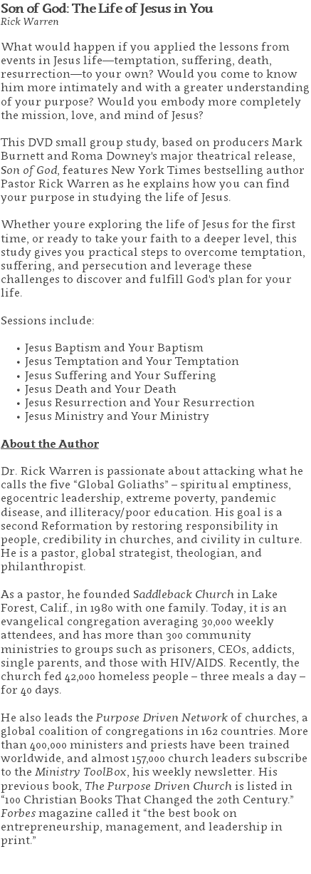 Son of God: The Life of Jesus in You Rick Warren What would happen if you applied the lessons from events in Jesus life—temptation, suffering, death, resurrection—to your own? Would you come to know him more intimately and with a greater understanding of your purpose? Would you embody more completely the mission, love, and mind of Jesus?   This DVD small group study, based on producers Mark Burnett and Roma Downey's major theatrical release, Son of God, features New York Times bestselling author Pastor Rick Warren as he explains how you can find your purpose in studying the life of Jesus. Whether youre exploring the life of Jesus for the first time, or ready to take your faith to a deeper level, this study gives you practical steps to overcome temptation, suffering, and persecution and leverage these challenges to discover and fulfill God's plan for your life. Sessions include: Jesus Baptism and Your Baptism Jesus Temptation and Your Temptation Jesus Suffering and Your Suffering Jesus Death and Your Death Jesus Resurrection and Your Resurrection Jesus Ministry and Your Ministry About the Author Dr. Rick Warren is passionate about attacking what he calls the five “Global Goliaths” – spiritual emptiness, egocentric leadership, extreme poverty, pandemic disease, and illiteracy/poor education. His goal is a second Reformation by restoring responsibility in people, credibility in churches, and civility in culture. He is a pastor, global strategist, theologian, and philanthropist. As a pastor, he founded Saddleback Church in Lake Forest, Calif., in 1980 with one family. Today, it is an evangelical congregation averaging 30,000 weekly attendees, and has more than 300 community ministries to groups such as prisoners, CEOs, addicts, single parents, and those with HIV/AIDS. Recently, the church fed 42,000 homeless people – three meals a day – for 40 days. He also leads the Purpose Driven Network of churches, a global coalition of congregations in 162 countries. More than 400,000 ministers and priests have been trained worldwide, and almost 157,000 church leaders subscribe to the Ministry ToolBox, his weekly newsletter. His previous book, The Purpose Driven Church is listed in “100 Christian Books That Changed the 20th Century.” Forbes magazine called it “the best book on entrepreneurship, management, and leadership in print.” 