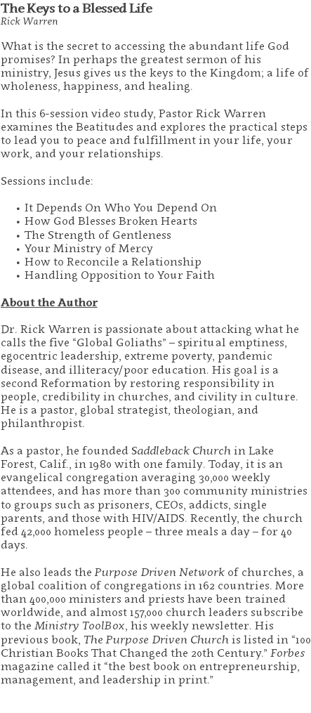 The Keys to a Blessed Life Rick Warren What is the secret to accessing the abundant life God promises? In perhaps the greatest sermon of his ministry, Jesus gives us the keys to the Kingdom; a life of wholeness, happiness, and healing.  In this 6-session video study, Pastor Rick Warren examines the Beatitudes and explores the practical steps to lead you to peace and fulfillment in your life, your work, and your relationships. Sessions include: It Depends On Who You Depend On How God Blesses Broken Hearts The Strength of Gentleness Your Ministry of Mercy How to Reconcile a Relationship Handling Opposition to Your Faith About the Author Dr. Rick Warren is passionate about attacking what he calls the five “Global Goliaths” – spiritual emptiness, egocentric leadership, extreme poverty, pandemic disease, and illiteracy/poor education. His goal is a second Reformation by restoring responsibility in people, credibility in churches, and civility in culture. He is a pastor, global strategist, theologian, and philanthropist. As a pastor, he founded Saddleback Church in Lake Forest, Calif., in 1980 with one family. Today, it is an evangelical congregation averaging 30,000 weekly attendees, and has more than 300 community ministries to groups such as prisoners, CEOs, addicts, single parents, and those with HIV/AIDS. Recently, the church fed 42,000 homeless people – three meals a day – for 40 days. He also leads the Purpose Driven Network of churches, a global coalition of congregations in 162 countries. More than 400,000 ministers and priests have been trained worldwide, and almost 157,000 church leaders subscribe to the Ministry ToolBox, his weekly newsletter. His previous book, The Purpose Driven Church is listed in “100 Christian Books That Changed the 20th Century.” Forbes magazine called it “the best book on entrepreneurship, management, and leadership in print.” 