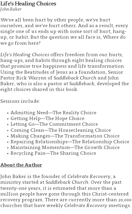 Life's Healing Choices John Baker We've all been hurt by other people, we've hurt ourselves, and we've hurt others. And as a result, every single one of us ends up with some sort of hurt, hang-up, or habit. But the question we all face is, Where do we go from here? Life's Healing Choices offers freedom from our hurts, hang-ups, and habits through eight healing choices that promise true happiness and life transformation. Using the Beatitudes of Jesus as a foundation, Senior Pastor Rick Warren of Saddleback Church and John Baker, who is also a pastor at Saddleback, developed the eight choices shared in this book. Sessions include: Admitting Need—The Reality Choice Getting Help—The Hope Choice Letting Go—The Commitment Choice Coming Clean—The Housecleaning Choice Making Changes—The Transformation Choice Repairing Relationships—The Relationship Choice Maintaining Momentum—The Growth Choice Recycling Pain—The Sharing Choice About the Author John Baker is the founder of Celebrate Recovery, a ministry started at Saddleback Church. Over the past twenty-one years, it is estimated that more than a million people have gone through this Christ-centered recovery program. There are currently more than 20,000 churches that have weekly Celebrate Recovery meetings. 