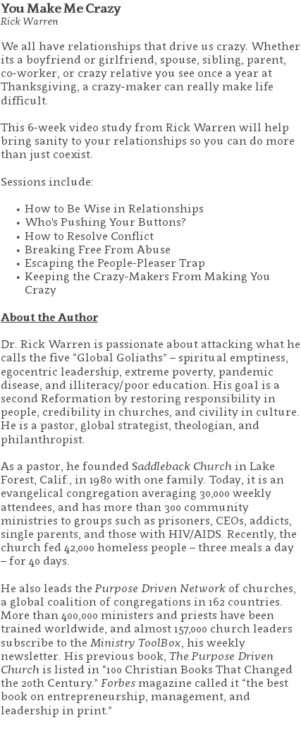 You Make Me Crazy Rick Warren We all have relationships that drive us crazy. Whether its a boyfriend or girlfriend, spouse, sibling, parent, co-worker, or crazy relative you see once a year at Thanksgiving, a crazy-maker can really make life difficult. This 6-week video study from Rick Warren will help bring sanity to your relationships so you can do more than just coexist. Sessions include: How to Be Wise in Relationships Who's Pushing Your Buttons? How to Resolve Conflict Breaking Free From Abuse Escaping the People-Pleaser Trap Keeping the Crazy-Makers From Making You Crazy About the Author Dr. Rick Warren is passionate about attacking what he calls the five “Global Goliaths” – spiritual emptiness, egocentric leadership, extreme poverty, pandemic disease, and illiteracy/poor education. His goal is a second Reformation by restoring responsibility in people, credibility in churches, and civility in culture. He is a pastor, global strategist, theologian, and philanthropist. As a pastor, he founded Saddleback Church in Lake Forest, Calif., in 1980 with one family. Today, it is an evangelical congregation averaging 30,000 weekly attendees, and has more than 300 community ministries to groups such as prisoners, CEOs, addicts, single parents, and those with HIV/AIDS. Recently, the church fed 42,000 homeless people – three meals a day – for 40 days. He also leads the Purpose Driven Network of churches, a global coalition of congregations in 162 countries. More than 400,000 ministers and priests have been trained worldwide, and almost 157,000 church leaders subscribe to the Ministry ToolBox, his weekly newsletter. His previous book, The Purpose Driven Church is listed in “100 Christian Books That Changed the 20th Century.” Forbes magazine called it “the best book on entrepreneurship, management, and leadership in print.” 