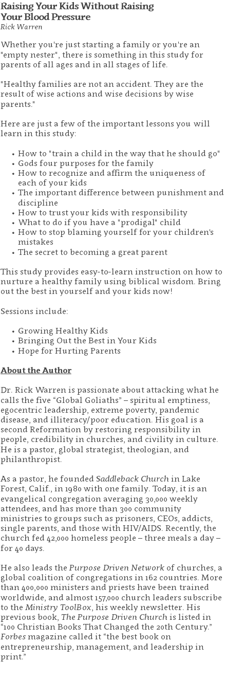 Raising Your Kids Without Raising  Your Blood Pressure Rick Warren Whether you're just starting a family or you're an "empty nester", there is something in this study for parents of all ages and in all stages of life. "Healthy families are not an accident. They are the result of wise actions and wise decisions by wise parents." Here are just a few of the important lessons you will learn in this study: How to "train a child in the way that he should go" Gods four purposes for the family How to recognize and affirm the uniqueness of each of your kids The important difference between punishment and discipline How to trust your kids with responsibility What to do if you have a "prodigal" child How to stop blaming yourself for your children's mistakes The secret to becoming a great parent This study provides easy-to-learn instruction on how to nurture a healthy family using biblical wisdom. Bring out the best in yourself and your kids now! Sessions include: Growing Healthy Kids Bringing Out the Best in Your Kids Hope for Hurting Parents About the Author Dr. Rick Warren is passionate about attacking what he calls the five “Global Goliaths” – spiritual emptiness, egocentric leadership, extreme poverty, pandemic disease, and illiteracy/poor education. His goal is a second Reformation by restoring responsibility in people, credibility in churches, and civility in culture. He is a pastor, global strategist, theologian, and philanthropist. As a pastor, he founded Saddleback Church in Lake Forest, Calif., in 1980 with one family. Today, it is an evangelical congregation averaging 30,000 weekly attendees, and has more than 300 community ministries to groups such as prisoners, CEOs, addicts, single parents, and those with HIV/AIDS. Recently, the church fed 42,000 homeless people – three meals a day – for 40 days. He also leads the Purpose Driven Network of churches, a global coalition of congregations in 162 countries. More than 400,000 ministers and priests have been trained worldwide, and almost 157,000 church leaders subscribe to the Ministry ToolBox, his weekly newsletter. His previous book, The Purpose Driven Church is listed in “100 Christian Books That Changed the 20th Century.” Forbes magazine called it “the best book on entrepreneurship, management, and leadership in print.” 