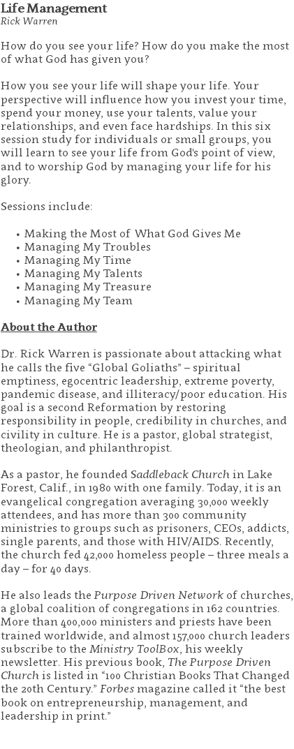 Life Management Rick Warren How do you see your life? How do you make the most of what God has given you? How you see your life will shape your life. Your perspective will influence how you invest your time, spend your money, use your talents, value your relationships, and even face hardships. In this six session study for individuals or small groups, you will learn to see your life from God's point of view, and to worship God by managing your life for his glory. Sessions include: Making the Most of What God Gives Me Managing My Troubles Managing My Time Managing My Talents Managing My Treasure Managing My Team About the Author Dr. Rick Warren is passionate about attacking what he calls the five “Global Goliaths” – spiritual emptiness, egocentric leadership, extreme poverty, pandemic disease, and illiteracy/poor education. His goal is a second Reformation by restoring responsibility in people, credibility in churches, and civility in culture. He is a pastor, global strategist, theologian, and philanthropist. As a pastor, he founded Saddleback Church in Lake Forest, Calif., in 1980 with one family. Today, it is an evangelical congregation averaging 30,000 weekly attendees, and has more than 300 community ministries to groups such as prisoners, CEOs, addicts, single parents, and those with HIV/AIDS. Recently, the church fed 42,000 homeless people – three meals a day – for 40 days. He also leads the Purpose Driven Network of churches, a global coalition of congregations in 162 countries. More than 400,000 ministers and priests have been trained worldwide, and almost 157,000 church leaders subscribe to the Ministry ToolBox, his weekly newsletter. His previous book, The Purpose Driven Church is listed in “100 Christian Books That Changed the 20th Century.” Forbes magazine called it “the best book on entrepreneurship, management, and leadership in print.” 