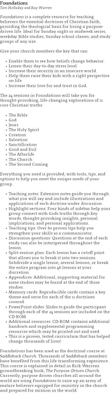 Foundations Tom Holladay and Kay Warren Foundations is a complete resource for teaching believers the essential doctrines of Christian faith, providing the theological basis for living a purpose-driven life. Ideal for Sunday night or midweek series, weekday Bible studies, Sunday school classes, and study groups of any size. Give your church members the key that can: Enable them to see how beliefs change behavior. Lessen their day-to-day stress level. Increase their security in an insecure world. Help them raise their kids with a right perspective on life. Increase their love for and trust in God. The 24 sessions in Foundations will take you for thought-provoking, life-changing explorations of 11 core Christian truths: The Bible God Jesus The Holy Spirit Creation Salvation Sanctification Good and Evil The Afterlife The Church The Second Coming Everything you need is provided, with tools, tips, and options to help you meet the unique needs of your group. Teaching notes: Extensive notes guide you through what you will say and include illustrations and applications of each doctrine under discussion. Highlight sections: Four kinds of sidebar help your group connect with Gods truths through key words, thought-provoking insights, personal implications, and personal applications. Teaching tips: Over 60 proven tips help you strengthen your skills as a communicator. Discussion questions: Questions at the end of each study can also be interspersed throughout the lesson. Split-session plan: Each lesson has a cutoff point that allows you to break it into two sessions. Subdivide a single lesson, several lessons, or break the entire program into 46 lessons at your discretion. Appendices: Additional, supporting material for some studies may be found at the end of those studies. Memory cards: Reproducible cards contain a key theme and verse for each of the 11 doctrines covered. PowerPoint slides: Slides to guide the participant through each of the 24 sessions are included on the CD-ROM Additional resources: CD-ROM contains additional handouts and supplemental programming resources which may be printed out and used. This is a proven, tested curriculum that has helped change thousands of lives! Foundations has been used as the doctrinal course at Saddleback Church. Thousands of Saddleback members have benefited from this life-transforming experience. This course is explained in detail in Rick Warrens groundbreaking book, The Purpose-Driven Church. Currently, purpose driven churches all around the world are using Foundations to raise up an army of mature believers equipped for ministry in the church and prepared for mission in the world. 