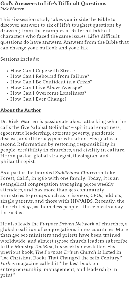 God's Answers to Life's Difficult Questions Rick Warren This six-session study takes you inside the Bible to discover answers to six of life's toughest questions by drawing from the examples of different biblical characters who faced the same issues. Life's difficult questions do have answers. Answers from the Bible that can change your outlook and your life. Sessions include: How Can I Cope with Stress? How Can I Rebound from Failure? How Can I Be Confident in a Crisis? How Can I Live Above Average? How Can I Overcome Loneliness? How Can I Ever Change? About the Author Dr. Rick Warren is passionate about attacking what he calls the five “Global Goliaths” – spiritual emptiness, egocentric leadership, extreme poverty, pandemic disease, and illiteracy/poor education. His goal is a second Reformation by restoring responsibility in people, credibility in churches, and civility in culture. He is a pastor, global strategist, theologian, and philanthropist. As a pastor, he founded Saddleback Church in Lake Forest, Calif., in 1980 with one family. Today, it is an evangelical congregation averaging 30,000 weekly attendees, and has more than 300 community ministries to groups such as prisoners, CEOs, addicts, single parents, and those with HIV/AIDS. Recently, the church fed 42,000 homeless people – three meals a day – for 40 days. He also leads the Purpose Driven Network of churches, a global coalition of congregations in 162 countries. More than 400,000 ministers and priests have been trained worldwide, and almost 157,000 church leaders subscribe to the Ministry ToolBox, his weekly newsletter. His previous book, The Purpose Driven Church is listed in “100 Christian Books That Changed the 20th Century.” Forbes magazine called it “the best book on entrepreneurship, management, and leadership in print.” 