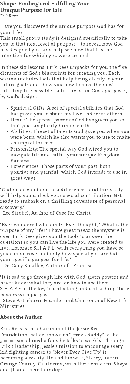 Shape: Finding and Fulfilling Your  Unique Purpose for Life Erik Rees Have you discovered the unique purpose God has for your life? This small group study is designed specifically to take you to that next level of purpose—to reveal how God has designed you, and help see how that fits the intention for which you were created. In these six lessons, Erik Rees unpacks for you the five elements of God's blueprints for creating you. Each session includes tools that help bring clarity to your future goals and show you how to have the most fulfilling life possible—a life lived for God's purposes, by God's design. Spiritual Gifts: A set of special abilities that God has given you to share his love and serve others. Heart: The special passions God has given you so that you can glorify him on earth. Abilities: The set of talents God gave you when you were born, which he also wants you to use to make an impact for him. Personality: The special way God wired you to navigate life and fulfill your unique Kingdom Purpose. Experiences: Those parts of your past, both positive and painful, which God intends to use in great ways. "God made you to make a difference—and this study will help you unlock your special contribution. Get ready to embark on a thrilling adventure of personal discovery."  - Lee Strobel, Author of Case for Christ "Ever wondered who am I?" Ever thought, "What is the purpose of my life?" I have great news: the mystery is over. Erik Rees gives you the tools to answer the questions so you can live the life you were created to live. Embrace S.H.A.P.E. with everything you have so you can discover not only how special you are but your specific purpose for life."  - Dr. Gary Smalley, Author of I Promise "It is sad to go through life with God-given powers and never know what they are, or how to use them. S.H.A.P.E. is the key to unlocking and unleashing these powers with purpose."  - Steve Arterburn, Founder and Chairman of New Life Ministries About the Author Erik Rees is the chairman of the Jessie Rees Foundation, better known as “Jessie’s daddy” to the 500,000 social media fans he talks to weekly. Through Erik’s leadership, Jessie’s mission to encourage every kid fighting cancer to “Never Ever Give Up” is becoming a reality. He and his wife, Stacey, live in Orange County, California, with their children, Shaya and JT, and their four dogs. 