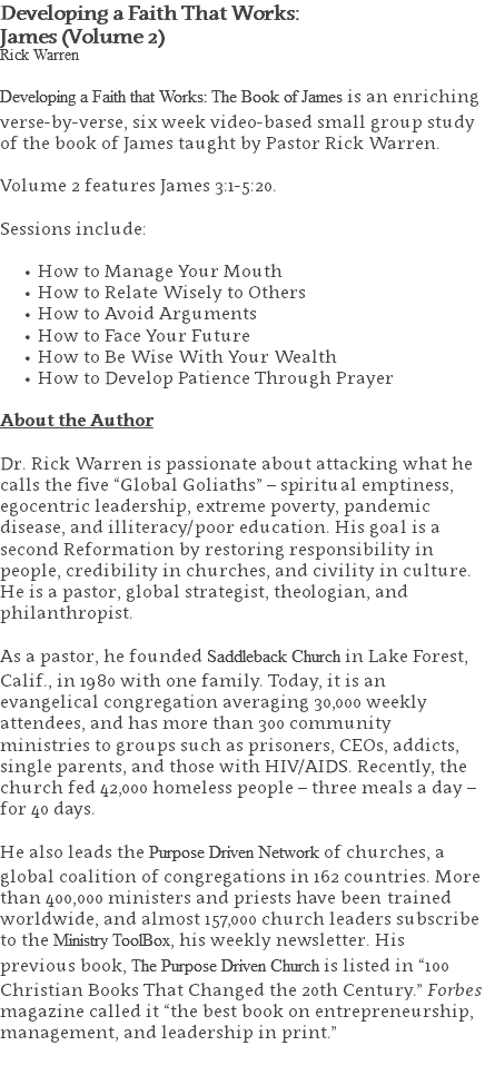 Developing a Faith That Works:  James (Volume 2) Rick Warren Developing a Faith that Works: The Book of James is an enriching verse-by-verse, six week video-based small group study of the book of James taught by Pastor Rick Warren. Volume 2 features James 3:1-5:20. Sessions include: How to Manage Your Mouth How to Relate Wisely to Others How to Avoid Arguments How to Face Your Future How to Be Wise With Your Wealth How to Develop Patience Through Prayer About the Author Dr. Rick Warren is passionate about attacking what he calls the five “Global Goliaths” – spiritual emptiness, egocentric leadership, extreme poverty, pandemic disease, and illiteracy/poor education. His goal is a second Reformation by restoring responsibility in people, credibility in churches, and civility in culture. He is a pastor, global strategist, theologian, and philanthropist. As a pastor, he founded Saddleback Church in Lake Forest, Calif., in 1980 with one family. Today, it is an evangelical congregation averaging 30,000 weekly attendees, and has more than 300 community ministries to groups such as prisoners, CEOs, addicts, single parents, and those with HIV/AIDS. Recently, the church fed 42,000 homeless people – three meals a day – for 40 days. He also leads the Purpose Driven Network of churches, a global coalition of congregations in 162 countries. More than 400,000 ministers and priests have been trained worldwide, and almost 157,000 church leaders subscribe to the Ministry ToolBox, his weekly newsletter. His previous book, The Purpose Driven Church is listed in “100 Christian Books That Changed the 20th Century.” Forbes magazine called it “the best book on entrepreneurship, management, and leadership in print.” 