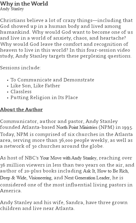 Why in the World Andy Stanley Christians believe a lot of crazy things—including that God showed up in a human body and lived among humankind. Why would God want to become one of us and live in a world of anxiety, chaos, and heartache? Why would God leave the comfort and recognition of heaven to live in this world? In this four-session video study, Andy Stanley targets these perplexing questions. Sessions include: To Communicate and Demonstrate Like Son, Like Father Classless Putting Religion in Its Place About the Author Communicator, author and pastor, Andy Stanley founded Atlanta-based North Point Ministries (NPM) in 1995. Today, NPM is comprised of six churches in the Atlanta area, serving more than 36,000 people weekly, as well as a network of 30 churches around the globe.   As host of NBC’s Your Move with Andy Stanley, reaching over 36 million viewers in less than two years on the air, and author of 20-plus books including Ask It, How to Be Rich, Deep & Wide, Visioneering, and Next Generation Leader, he is considered one of the most influential living pastors in America.   Andy Stanley and his wife, Sandra, have three grown children and live near Atlanta. 