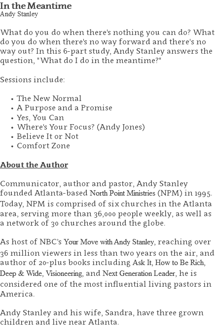 In the Meantime Andy Stanley What do you do when there's nothing you can do? What do you do when there's no way forward and there's no way out? In this 6-part study, Andy Stanley answers the question, "What do I do in the meantime?" Sessions include: The New Normal A Purpose and a Promise Yes, You Can Where's Your Focus? (Andy Jones) Believe It or Not Comfort Zone About the Author Communicator, author and pastor, Andy Stanley founded Atlanta-based North Point Ministries (NPM) in 1995. Today, NPM is comprised of six churches in the Atlanta area, serving more than 36,000 people weekly, as well as a network of 30 churches around the globe.   As host of NBC’s Your Move with Andy Stanley, reaching over 36 million viewers in less than two years on the air, and author of 20-plus books including Ask It, How to Be Rich, Deep & Wide, Visioneering, and Next Generation Leader, he is considered one of the most influential living pastors in America.   Andy Stanley and his wife, Sandra, have three grown children and live near Atlanta. 