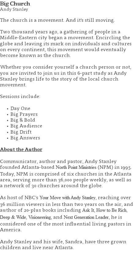 Big Church Andy Stanley The church is a movement. And it's still moving. Two thousand years ago, a gathering of people in a Middle-Eastern city began a movement. Encircling the globe and leaving its mark on individuals and cultures on every continent, this movement would eventually become known as the church. Whether you consider yourself a church person or not, you are invited to join us in this 6-part study as Andy Stanley brings life to the story of the local church movement. Sessions include: Day One Big Prayers Big & Bold Big Audience Big Drift Big Answers About the Author Communicator, author and pastor, Andy Stanley founded Atlanta-based North Point Ministries (NPM) in 1995. Today, NPM is comprised of six churches in the Atlanta area, serving more than 36,000 people weekly, as well as a network of 30 churches around the globe.   As host of NBC’s Your Move with Andy Stanley, reaching over 36 million viewers in less than two years on the air, and author of 20-plus books including Ask It, How to Be Rich, Deep & Wide, Visioneering, and Next Generation Leader, he is considered one of the most influential living pastors in America.   Andy Stanley and his wife, Sandra, have three grown children and live near Atlanta. 