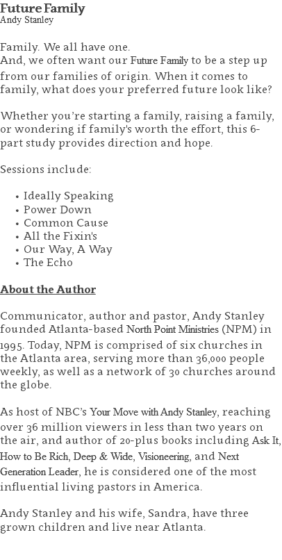 Future Family Andy Stanley Family. We all have one. And, we often want our Future Family to be a step up from our families of origin. When it comes to family, what does your preferred future look like? Whether you’re starting a family, raising a family, or wondering if family's worth the effort, this 6-part study provides direction and hope. Sessions include: Ideally Speaking Power Down Common Cause All the Fixin's Our Way, A Way The Echo About the Author Communicator, author and pastor, Andy Stanley founded Atlanta-based North Point Ministries (NPM) in 1995. Today, NPM is comprised of six churches in the Atlanta area, serving more than 36,000 people weekly, as well as a network of 30 churches around the globe.   As host of NBC’s Your Move with Andy Stanley, reaching over 36 million viewers in less than two years on the air, and author of 20-plus books including Ask It, How to Be Rich, Deep & Wide, Visioneering, and Next Generation Leader, he is considered one of the most influential living pastors in America.   Andy Stanley and his wife, Sandra, have three grown children and live near Atlanta. 
